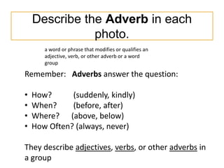 Describe the Adverb in each
photo.
Remember: Adverbs answer the question:
• How? (suddenly, kindly)
• When? (before, after...