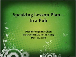 Speaking Lesson Plan –
       In a Pub

      Presenter: Jenny Chen
    Instructor: Dr. Po-Yi Hung
           Dec. 10, 2008




                                 1
 