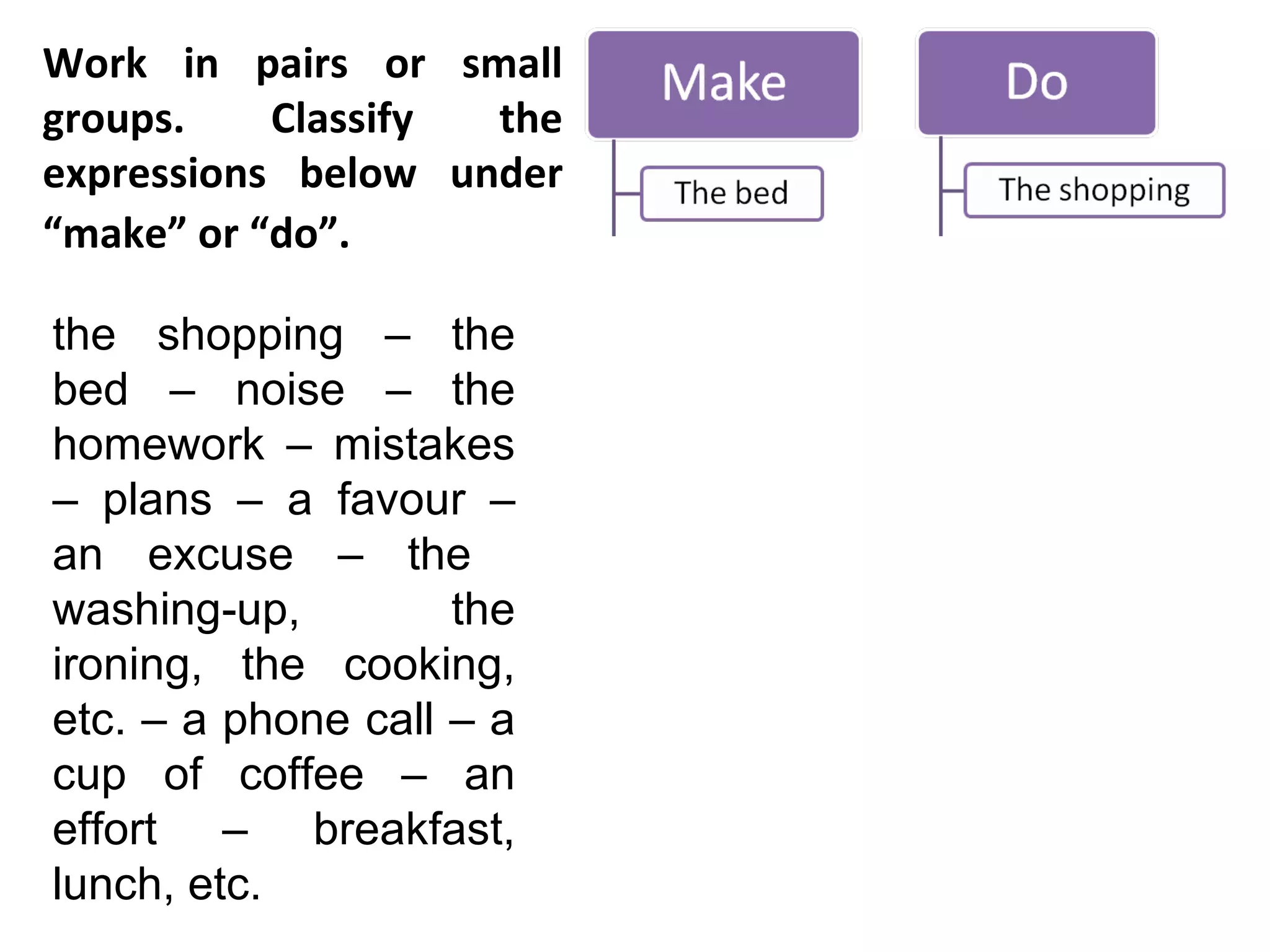 Work in pairs or small groups. Classify the expressions below under “make” or “do”.   the shopping – the bed – noise – the homework – mistakes – plans – a favour – an excuse – the  washing-up, the ironing, the cooking, etc. – a phone call – a cup of coffee – an effort – breakfast, lunch, etc.  