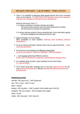 SPEAKING MISTAKES – 14th OCTOBER – TIMES CHANGE

    There is no possibility to denounce these people because they have committed
       crime on the Internet… to report them to the police/to accuse them publicly/to
       make them be charged/to incriminate them/to implicate them

       denounce /dɪˈnaʊnt s/ verb [ T ]
       1. to criticize something or someone strongly and publicly
               The government's economic policy has been denounced on all sides.
               We must denounce injustice and oppression.

       2. to accuse someone publicly of being something bad; to give information against
               His former colleagues have denounced him as a spy.

    About technology, we have decided …
       Other possibilities to avoid repetition: Referring to/As for/Making reference
       to/Speaking of

    As we are sharing information without control, they are real worried that … really/
       extremely/rather/fairly

    We would put some furnitures and differents school books.
       furniture (uncountable) - no plural in adjectives – different textbooks

    ... some touristic guides from different countries.
       tourist (noun functioning as an adjective); about/of/dealing with/describing

    Our capability of fly has been a great challenge for the human being.
       of + gerund (flying)

    Try to avoid using basic language such as very big (huge/immense), the old
       ways (former/ancient/previous), difficult (complicated/rough/arduous/awkward/
       gruelling/hard)




PRONUNCIATION
example - BrE /ɪgˈzɑːm.pl / - AmE /igˈzæm.pl/
also - BrE /ˈɔːl.səʊ/ - AmE /ˈɑːl.soʊ/
about - /əˈbaʊt/
airplane - BrE /ˈeə.pleɪn / - AmE /ˈer.pleɪn/ (more widely used in the US)
aeroplane - BrE /ˈeə.rə.pleɪn/ - AmE /ˈerə.pleɪn/ (UK usage)
world - /wɜːld/
mobile – BrE /ˈməʊ.baɪl/ - AmE /ˈmoʊ.bəl/
 