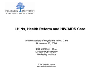 LHINs, Health Reform and HIV/AIDS Care


     Ontario Society of Physicians in HIV Care
               November 28, 2006

               Bob Gardner, PH.D.
               Director Public Policy
                Wellesley Institute



                 © The Wellesley Institute
                www.wellesleyinstitute.com
 
