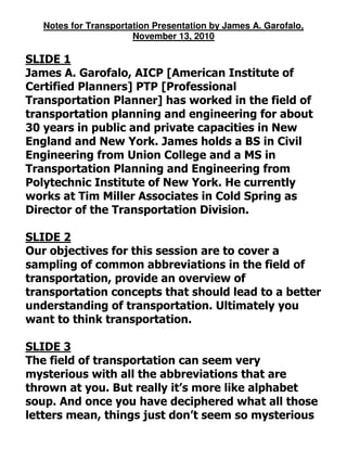 Notes for Transportation Presentation by James A. Garofalo,
November 13, 2010
SLIDE 1
James A. Garofalo, AICP [American Institute of
Certified Planners] PTP [Professional
Transportation Planner] has worked in the field of
transportation planning and engineering for about
30 years in public and private capacities in New
England and New York. James holds a BS in Civil
Engineering from Union College and a MS in
Transportation Planning and Engineering from
Polytechnic Institute of New York. He currently
works at Tim Miller Associates in Cold Spring as
Director of the Transportation Division.
SLIDE 2
Our objectives for this session are to cover a
sampling of common abbreviations in the field of
transportation, provide an overview of
transportation concepts that should lead to a better
understanding of transportation. Ultimately you
want to think transportation.
SLIDE 3
The field of transportation can seem very
mysterious with all the abbreviations that are
thrown at you. But really it’s more like alphabet
soup. And once you have deciphered what all those
letters mean, things just don’t seem so mysterious
 