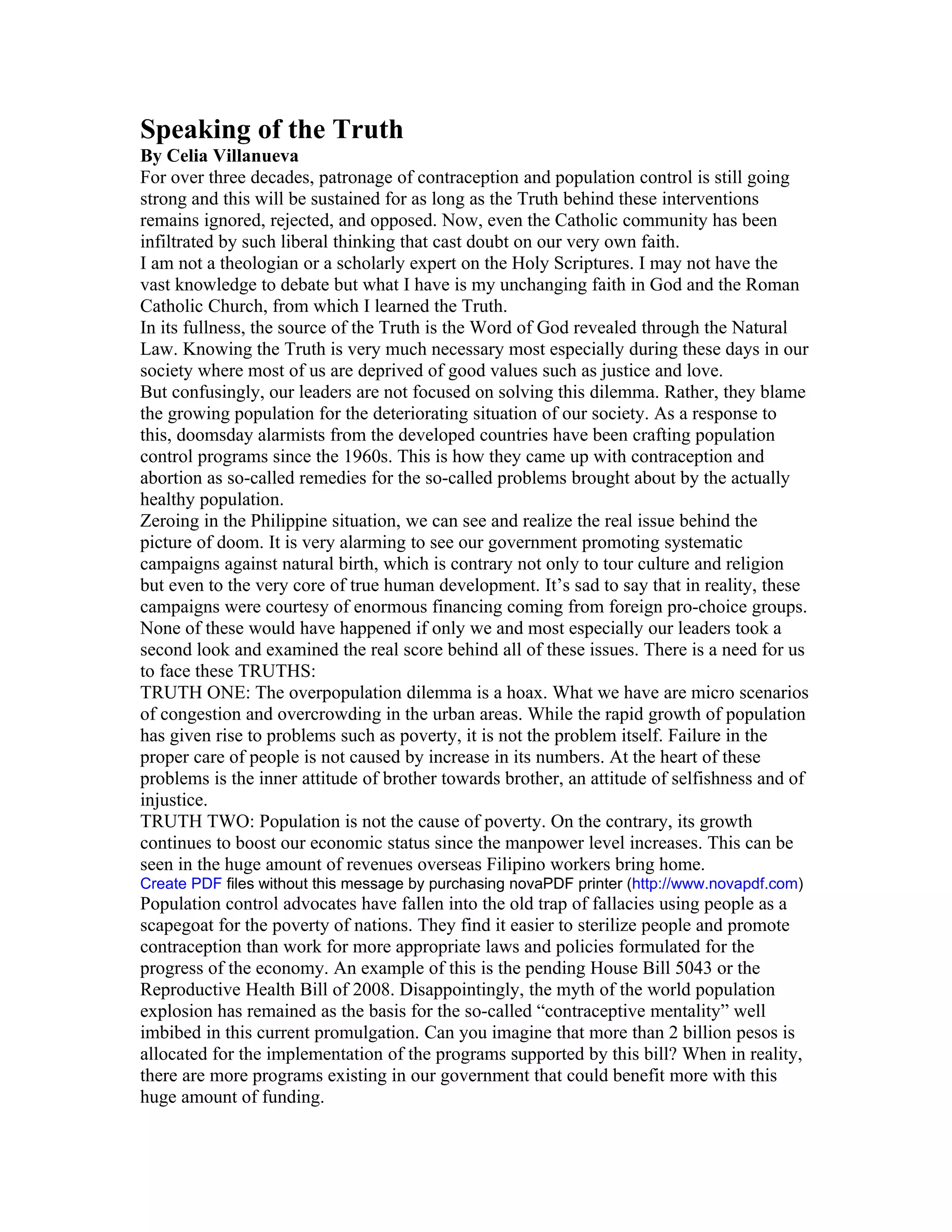 Speaking of the Truth
By Celia Villanueva
For over three decades, patronage of contraception and population control is still going
strong and this will be sustained for as long as the Truth behind these interventions
remains ignored, rejected, and opposed. Now, even the Catholic community has been
infiltrated by such liberal thinking that cast doubt on our very own faith.
I am not a theologian or a scholarly expert on the Holy Scriptures. I may not have the
vast knowledge to debate but what I have is my unchanging faith in God and the Roman
Catholic Church, from which I learned the Truth.
In its fullness, the source of the Truth is the Word of God revealed through the Natural
Law. Knowing the Truth is very much necessary most especially during these days in our
society where most of us are deprived of good values such as justice and love.
But confusingly, our leaders are not focused on solving this dilemma. Rather, they blame
the growing population for the deteriorating situation of our society. As a response to
this, doomsday alarmists from the developed countries have been crafting population
control programs since the 1960s. This is how they came up with contraception and
abortion as so-called remedies for the so-called problems brought about by the actually
healthy population.
Zeroing in the Philippine situation, we can see and realize the real issue behind the
picture of doom. It is very alarming to see our government promoting systematic
campaigns against natural birth, which is contrary not only to tour culture and religion
but even to the very core of true human development. It’s sad to say that in reality, these
campaigns were courtesy of enormous financing coming from foreign pro-choice groups.
None of these would have happened if only we and most especially our leaders took a
second look and examined the real score behind all of these issues. There is a need for us
to face these TRUTHS:
TRUTH ONE: The overpopulation dilemma is a hoax. What we have are micro scenarios
of congestion and overcrowding in the urban areas. While the rapid growth of population
has given rise to problems such as poverty, it is not the problem itself. Failure in the
proper care of people is not caused by increase in its numbers. At the heart of these
problems is the inner attitude of brother towards brother, an attitude of selfishness and of
injustice.
TRUTH TWO: Population is not the cause of poverty. On the contrary, its growth
continues to boost our economic status since the manpower level increases. This can be
seen in the huge amount of revenues overseas Filipino workers bring home.
Create PDF files without this message by purchasing novaPDF printer (http://www.novapdf.com)
Population control advocates have fallen into the old trap of fallacies using people as a
scapegoat for the poverty of nations. They find it easier to sterilize people and promote
contraception than work for more appropriate laws and policies formulated for the
progress of the economy. An example of this is the pending House Bill 5043 or the
Reproductive Health Bill of 2008. Disappointingly, the myth of the world population
explosion has remained as the basis for the so-called “contraceptive mentality” well
imbibed in this current promulgation. Can you imagine that more than 2 billion pesos is
allocated for the implementation of the programs supported by this bill? When in reality,
there are more programs existing in our government that could benefit more with this
huge amount of funding.
 