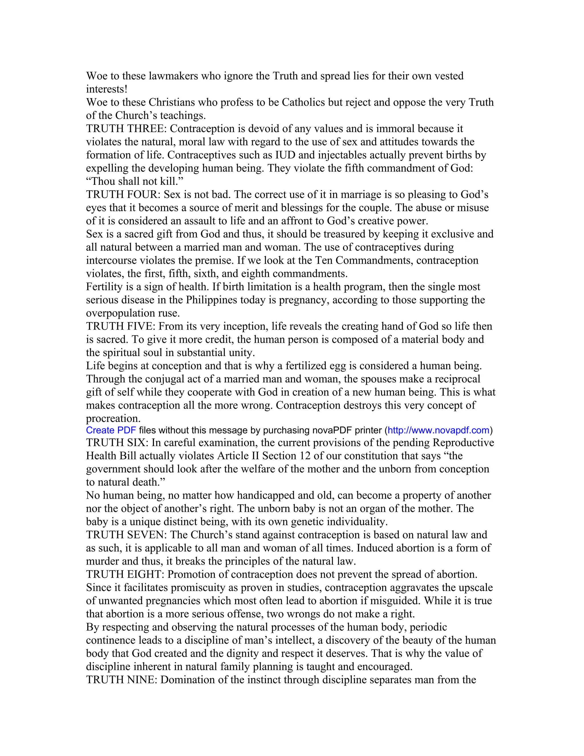 Woe to these lawmakers who ignore the Truth and spread lies for their own vested
interests!
Woe to these Christians who profess to be Catholics but reject and oppose the very Truth
of the Church’s teachings.
TRUTH THREE: Contraception is devoid of any values and is immoral because it
violates the natural, moral law with regard to the use of sex and attitudes towards the
formation of life. Contraceptives such as IUD and injectables actually prevent births by
expelling the developing human being. They violate the fifth commandment of God:
“Thou shall not kill.”
TRUTH FOUR: Sex is not bad. The correct use of it in marriage is so pleasing to God’s
eyes that it becomes a source of merit and blessings for the couple. The abuse or misuse
of it is considered an assault to life and an affront to God’s creative power.
Sex is a sacred gift from God and thus, it should be treasured by keeping it exclusive and
all natural between a married man and woman. The use of contraceptives during
intercourse violates the premise. If we look at the Ten Commandments, contraception
violates, the first, fifth, sixth, and eighth commandments.
Fertility is a sign of health. If birth limitation is a health program, then the single most
serious disease in the Philippines today is pregnancy, according to those supporting the
overpopulation ruse.
TRUTH FIVE: From its very inception, life reveals the creating hand of God so life then
is sacred. To give it more credit, the human person is composed of a material body and
the spiritual soul in substantial unity.
Life begins at conception and that is why a fertilized egg is considered a human being.
Through the conjugal act of a married man and woman, the spouses make a reciprocal
gift of self while they cooperate with God in creation of a new human being. This is what
makes contraception all the more wrong. Contraception destroys this very concept of
procreation.
Create PDF files without this message by purchasing novaPDF printer (http://www.novapdf.com)
TRUTH SIX: In careful examination, the current provisions of the pending Reproductive
Health Bill actually violates Article II Section 12 of our constitution that says “the
government should look after the welfare of the mother and the unborn from conception
to natural death.”
No human being, no matter how handicapped and old, can become a property of another
nor the object of another’s right. The unborn baby is not an organ of the mother. The
baby is a unique distinct being, with its own genetic individuality.
TRUTH SEVEN: The Church’s stand against contraception is based on natural law and
as such, it is applicable to all man and woman of all times. Induced abortion is a form of
murder and thus, it breaks the principles of the natural law.
TRUTH EIGHT: Promotion of contraception does not prevent the spread of abortion.
Since it facilitates promiscuity as proven in studies, contraception aggravates the upscale
of unwanted pregnancies which most often lead to abortion if misguided. While it is true
that abortion is a more serious offense, two wrongs do not make a right.
By respecting and observing the natural processes of the human body, periodic
continence leads to a discipline of man’s intellect, a discovery of the beauty of the human
body that God created and the dignity and respect it deserves. That is why the value of
discipline inherent in natural family planning is taught and encouraged.
TRUTH NINE: Domination of the instinct through discipline separates man from the
 