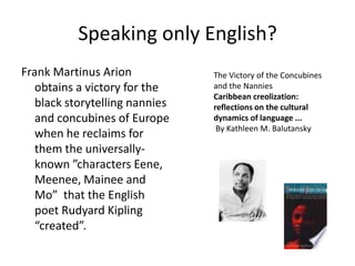 Speaking only English?
Frank Martinus Arion            The Victory of the Concubines
   obtains a victory for the    and the Nannies
                                Caribbean creolization:
   black storytelling nannies   reflections on the cultural
   and concubines of Europe     dynamics of language ...
                                 By Kathleen M. Balutansky
   when he reclaims for
   them the universally-
   known ”characters Eene,
   Meenee, Mainee and
   Mo” that the English
   poet Rudyard Kipling
   “created”.
 