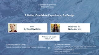 A Better Candidate Experience, By Design
Kirsten Davidson Naba Ahmed
With: Moderated by:
TO USE YOUR COMPUTER'S AUDIO:
When the webinar begins, you will be connected to audio using your
computer's microphone and speakers (VoIP). A headset is recommended.
Webinar will begin:
9:30 am, PST
TO USE YOUR TELEPHONE:
If you prefer to use your phone, you must select "Use Telephone" after
joining the webinar and call in using the numbers below.
United States: +1 (213) 929-4232
Access Code: 420-258-092
Audio PIN: Shown after joining the webinar
--OR--
Candidate Experience
Webinar Series
 