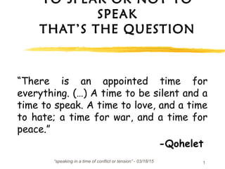 “speaking in a time of conflict or tension” - 03/18/15 1
TO SPEAK OR NOT TO
SPEAK
THAT’S THE QUESTION
“There is an appointed time for
everything. (…) A time to be silent and a
time to speak. A time to love, and a time
to hate; a time for war, and a time for
peace.”
-Qohelet
 