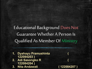 Educational Background Does Not
Guarantee Whether A Person Is
Qualified As Member Of Ministry
1. Dyahayu Pramushinta (
122084203 )
2. Adi Sasongko R (
122084204 )
3. Nita Andawati ( 122084207 )
 