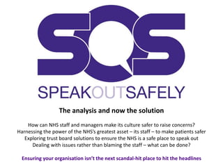 The analysis and now the solution
How can NHS staff and managers make its culture safer to raise concerns?
Harnessing the power of the NHS’s greatest asset – its staff – to make patients safer
Exploring trust board solutions to ensure the NHS is a safe place to speak out
Dealing with issues rather than blaming the staff – what can be done?
Ensuring your organisation isn’t the next scandal-hit place to hit the headlines
 