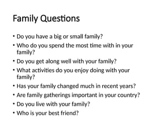 Family Questions
• Do you have a big or small family?
• Who do you spend the most time with in your
family?
• Do you get along well with your family?
• What activities do you enjoy doing with your
family?
• Has your family changed much in recent years?
• Are family gatherings important in your country?
• Do you live with your family?
• Who is your best friend?
 