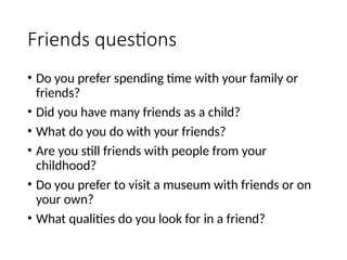 Friends questions
• Do you prefer spending time with your family or
friends?
• Did you have many friends as a child?
• What do you do with your friends?
• Are you still friends with people from your
childhood?
• Do you prefer to visit a museum with friends or on
your own?
• What qualities do you look for in a friend?
 
