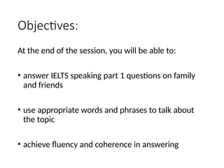 Objectives:
At the end of the session, you will be able to:
• answer IELTS speaking part 1 questions on family
and friends
• use appropriate words and phrases to talk about
the topic
• achieve fluency and coherence in answering
 