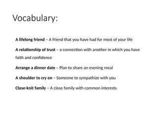 Vocabulary:
A lifelong friend – A friend that you have had for most of your life
A relationship of trust – a connection with another in which you have
faith and confidence
Arrange a dinner date – Plan to share an evening meal
A shoulder to cry on – Someone to sympathize with you
Close-knit family – A close family with common interests
 