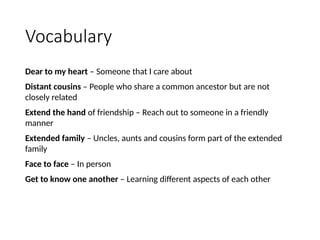Vocabulary
Dear to my heart – Someone that I care about
Distant cousins – People who share a common ancestor but are not
closely related
Extend the hand of friendship – Reach out to someone in a friendly
manner
Extended family – Uncles, aunts and cousins form part of the extended
family
Face to face – In person
Get to know one another – Learning different aspects of each other
 