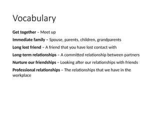 Vocabulary
Get together – Meet up
Immediate family – Spouse, parents, children, grandparents
Long lost friend – A friend that you have lost contact with
Long-term relationships – A committed relationship between partners
Nurture our friendships – Looking after our relationships with friends
Professional relationships – The relationships that we have in the
workplace
 