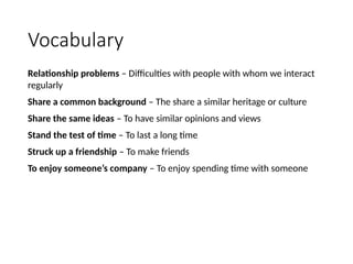 Vocabulary
Relationship problems – Difficulties with people with whom we interact
regularly
Share a common background – The share a similar heritage or culture
Share the same ideas – To have similar opinions and views
Stand the test of time – To last a long time
Struck up a friendship – To make friends
To enjoy someone’s company – To enjoy spending time with someone
 