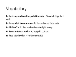Vocabulary
To have a good working relationship – To work together
well
To have a lot in common – To have shared interests
To hit it off – To like each other straight away
To keep in touch with – To keep in contact
To lose touch with – To lose contact
 