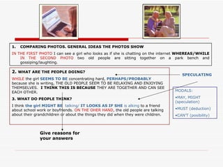 1.   COMPARING PHOTOS. GENERAL IDEAS THE PHOTOS SHOW
IN THE FIRST PHOTO I can see a girl who looks as if she is chatting on the internet WHEREAS/WHILE
    IN THE SECOND PHOTO two old people are sitting together on a park bench and
    gossiping/laughting.

2. WHAT ARE THE PEOPLE DOING?
                                                                                     SPECULATING
WHILE the girl SEEMS TO BE concentrating hard, PERHAPS/PROBABLY
because she is writing, THE OLD PEOPLE SEEM TO BE RELAXING AND ENJOYING
THEMSELVES. I THINK THIS IS BECAUSE THEY ARE TOGETHER AND CAN SEE
EACH OTHER.                                                                       MODALS:

3. WHAT DO PEOPLE THINK?                                                          •MAY, MIGHT
                                                                                  (speculation)
I think the girl MIGHT BE talking/ IT LOOKS AS IF SHE is alking to a friend
about school work or boyfriends. ON THE OHER HAND, the old people are talking     •MUST (deduction)
about their grandchildren or about the things they did when they were children.   •CAN’T (posibility)



              Give reasons for
              your answers
 