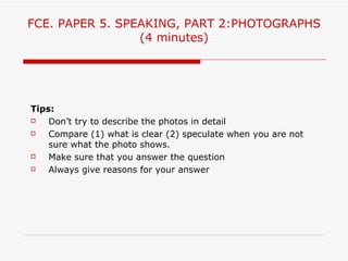 FCE. PAPER 5. SPEAKING, PART 2:PHOTOGRAPHS
                 (4 minutes)




Tips:
   Don’t try to describe the photos in detail
   Compare (1) what is clear (2) speculate when you are not
    sure what the photo shows.
   Make sure that you answer the question
   Always give reasons for your answer
 