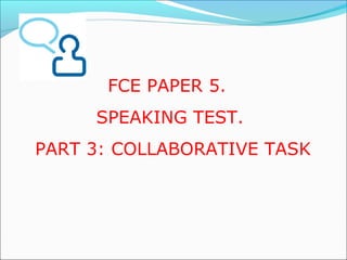 FCE PAPER 5. 
SPEAKING TEST. 
PART 3: COLLABORATIVE TASK 
 