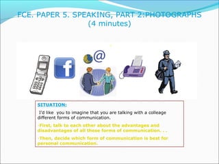FCE. PAPER 5. SPEAKING, PART 2:PHOTOGRAPHS 
(4 minutes) 
SITUATION: 
I’d like you to imagine that you are talking with a c...