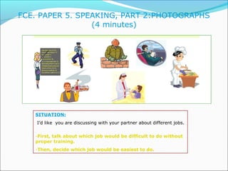 FCE. PAPER 5. SPEAKING, PART 2:PHOTOGRAPHS 
(4 minutes) 
SITUATION: 
I’d like you are discussing with your partner about d...