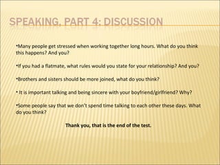 •Many people get stressed when working together long hours. What do you think
this happens? And you?
•If you had a flatmate, what rules would you state for your relationship? And you?
•Brothers and sisters should be more joined, what do you think?
• It is important talking and being sincere with your boyfriend/girlfriend? Why?
•Some people say that we don’t spend time talking to each other these days. What
do you think?
Thank you, that is the end of the test.
 