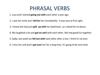 PHRASAL VERBS
1. Lucy and I started going out with each other a year ago.
2. I saw her smile and I fell for her inmediatelly. It was love at first sight.
3. I heard she had just split up with her boyfriend , so I asked her to dance.
4. We laughted a lot and got on well with each other. We had good fun together.
5. Sadly, last week we fell out with each other after a row. I think It’s all over.
6. I miss her and won’t get over her for a long time. It’s going to be very hard.
 