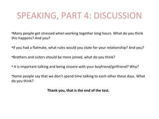 SPEAKING, PART 4: DISCUSSION
•Many people get stressed when working together long hours. What do you think
this happens? And you?
•If you had a flatmate, what rules would you state for your relationship? And you?
•Brothers and sisters should be more joined, what do you think?
• It is important talking and being sincere with your boyfriend/girlfriend? Why?
•Some people say that we don’t spend time talking to each other these days. What
do you think?
Thank you, that is the end of the test.
 