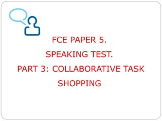 FCE PAPER 5. 
SPEAKING TEST. 
PART 3: COLLABORATIVE TASK 
SHOPPING 
 