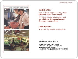 SPEAKING, PART 2 
CANDIDATE A: 
Look at the photographs. They show 
different shops to purchase. 
Compare the two photographs and 
say what are the advantages of 
shopping in each shop. 
CANDIDATE B: 
Where do you usually go shopping? 
REMEMBER THESE STEPS: 
•Who and Where are they? 
•Describe the place and people 
•What are they doing? 
•ANSWER THE QUESTION OF THE TASK 
 
