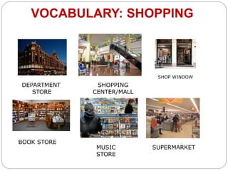VOCABULARY: SHOPPING 
DEPARTMENT 
STORE 
SHOPPING 
CENTER/MALL 
SHOP WINDOW 
BOOK STORE 
MUSIC SUPERMARKET 
STORE 
 