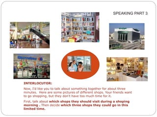 SPEAKING PART 3 
INTERLOCUTOR: 
Now, I’d like you to talk about something together for about three 
minutes. Here are some pictures of different shops. Your friends want 
to go shopping, but they don’t have too much time for it. 
First, talk about which shops they should visit during a shoping 
morning . Then decide which three shops they could go in this 
limited time. 
 