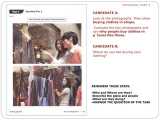 SPEAKING, PART 2 
CANDIDATE A: 
Look at the photographs. They show 
buying clothes in shops. 
Compare the two photographs and 
say why people buy clothes in 
p`laces like these. 
CANDIDATE B: 
Where do you like buying your 
clothing? 
REMEMBER THESE STEPS: 
•Who and Where are they? 
•Describe the place and people 
•What are they doing? 
•ANSWER THE QUESTION OF THE TASK 
 