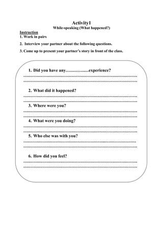 Activity1
While-speaking (What happened?)
Instruction
1. Work in pairs
2. Interview your partner about the following questions.
3. Come up to present your partner’s story in front of the class.

1. Did you have any………….…experience?
……………………………………………………………………
……………………………………………………………………
2. What did it happened?
……………………………………………………………………
……………………………………………………………………
3. Where were you?
……………………………………………………………………
……………………………………………………………………
4. What were you doing?
……………………………………………………………………
……………………………………………………………………
5. Who else was with you?
………………………………………………...…………………
……………………………………………………………………
6. How did you feel?
……………………………………………………………………
……………………………………………………………………

 