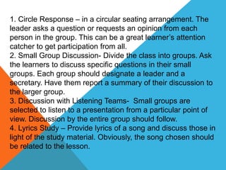 1. Circle Response – in a circular seating arrangement. The
leader asks a question or requests an opinion from each
person in the group. This can be a great learner’s attention
catcher to get participation from all.
2. Small Group Discussion- Divide the class into groups. Ask
the learners to discuss specific questions in their small
groups. Each group should designate a leader and a
secretary. Have them report a summary of their discussion to
the larger group.
3. Discussion with Listening Teams- Small groups are
selected to listen to a presentation from a particular point of
view. Discussion by the entire group should follow.
4. Lyrics Study – Provide lyrics of a song and discuss those in
light of the study material. Obviously, the song chosen should
be related to the lesson.
 