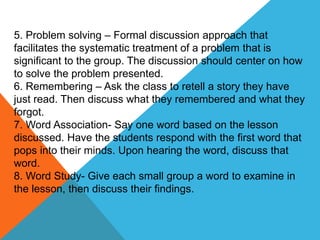 5. Problem solving – Formal discussion approach that
facilitates the systematic treatment of a problem that is
significant to the group. The discussion should center on how
to solve the problem presented.
6. Remembering – Ask the class to retell a story they have
just read. Then discuss what they remembered and what they
forgot.
7. Word Association- Say one word based on the lesson
discussed. Have the students respond with the first word that
pops into their minds. Upon hearing the word, discuss that
word.
8. Word Study- Give each small group a word to examine in
the lesson, then discuss their findings.
 