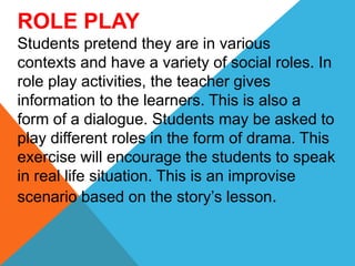 ROLE PLAY
Students pretend they are in various
contexts and have a variety of social roles. In
role play activities, the teacher gives
information to the learners. This is also a
form of a dialogue. Students may be asked to
play different roles in the form of drama. This
exercise will encourage the students to speak
in real life situation. This is an improvise
scenario based on the story’s lesson.
 