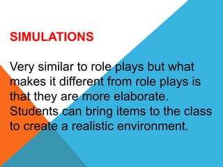 SIMULATIONS
Very similar to role plays but what
makes it different from role plays is
that they are more elaborate.
Students can bring items to the class
to create a realistic environment.
 