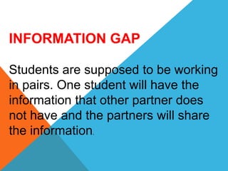 INFORMATION GAP
Students are supposed to be working
in pairs. One student will have the
information that other partner does
not have and the partners will share
the information.
 