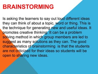 BRAINSTORMING
Is asking the learners to say out loud different ideas
they can think of about a topic, word or thing. This is
the technique for generating new and useful ideas. It
promotes creative thinking. It can be a problem
solving method in which group members are led to
suggest as many solutions as they can. The good
characteristics of brainstorming is that the students
are not criticized for their ideas so students will be
open to sharing new ideas.
 