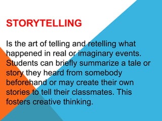 STORYTELLING
Is the art of telling and retelling what
happened in real or imaginary events.
Students can briefly summarize a tale or
story they heard from somebody
beforehand or may create their own
stories to tell their classmates. This
fosters creative thinking.
 
