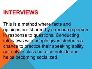 INTERVIEWS
This is a method where facts and
opinions are shared by a resource person
in response to questions. Conducting
interviews with people gives students a
chance to practice their speaking ability
not only in class but also outside and
helps becoming socialized.
 