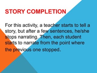 STORY COMPLETION
For this activity, a teacher starts to tell a
story, but after a few sentences, he/she
stops narrating. Then, each student
starts to narrate from the point where
the previous one stopped.
 