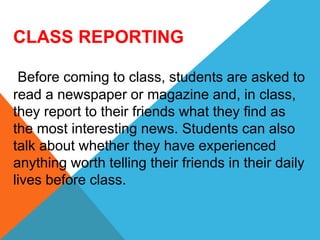 CLASS REPORTING
Before coming to class, students are asked to
read a newspaper or magazine and, in class,
they report to their friends what they find as
the most interesting news. Students can also
talk about whether they have experienced
anything worth telling their friends in their daily
lives before class.
 