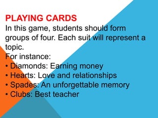 PLAYING CARDS
In this game, students should form
groups of four. Each suit will represent a
topic.
For instance:
• Diamonds: Earning money
• Hearts: Love and relationships
• Spades: An unforgettable memory
• Clubs: Best teacher
 