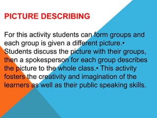 PICTURE DESCRIBING
For this activity students can form groups and
each group is given a different picture.•
Students discuss the picture with their groups,
then a spokesperson for each group describes
the picture to the whole class.• This activity
fosters the creativity and imagination of the
learners as well as their public speaking skills.
 