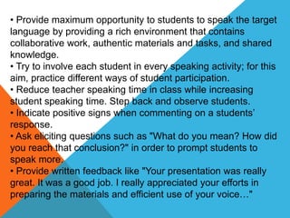 • Provide maximum opportunity to students to speak the target
language by providing a rich environment that contains
collaborative work, authentic materials and tasks, and shared
knowledge.
• Try to involve each student in every speaking activity; for this
aim, practice different ways of student participation.
• Reduce teacher speaking time in class while increasing
student speaking time. Step back and observe students.
• Indicate positive signs when commenting on a students’
response.
• Ask eliciting questions such as "What do you mean? How did
you reach that conclusion?" in order to prompt students to
speak more.
• Provide written feedback like "Your presentation was really
great. It was a good job. I really appreciated your efforts in
preparing the materials and efficient use of your voice…"
 