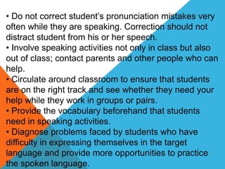 • Do not correct student’s pronunciation mistakes very
often while they are speaking. Correction should not
distract student from his or her speech.
• Involve speaking activities not only in class but also
out of class; contact parents and other people who can
help.
• Circulate around classroom to ensure that students
are on the right track and see whether they need your
help while they work in groups or pairs.
• Provide the vocabulary beforehand that students
need in speaking activities.
• Diagnose problems faced by students who have
difficulty in expressing themselves in the target
language and provide more opportunities to practice
the spoken language.
 