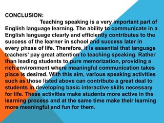 CONCLUSION:
Teaching speaking is a very important part of
English language learning. The ability to communicate in a
English language clearly and efficiently contributes to the
success of the learner in school and success later in
every phase of life. Therefore, it is essential that language
teachers’ pay great attention to teaching speaking. Rather
than leading students to pure memorization, providing a
rich environment where meaningful communication takes
place is desired. With this aim, various speaking activities
such as those listed above can contribute a great deal to
students in developing basic interactive skills necessary
for life. These activities make students more active in the
learning process and at the same time make their learning
more meaningful and fun for them.
 